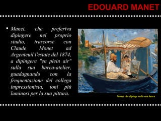 Manet, che preferiva dipingere nel proprio studio, trascorse con Claude Monet ad Argenteuil l'estate del 1874, a dipingere "en plein air" sulla sua barca-atelier, guadagnando con la frequentazione del collega impressionista, toni più luminosi per la sua pittura. EDOUARD MANET Monet che dipinge sulla sua barca 