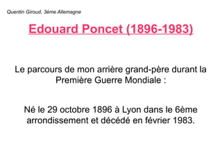 Quentin Giroud, 3ème Allemagne 
Edouard Poncet (1896-1983) 
Le parcours de mon arrière grand-père durant la 
Première Guerre Mondiale : 
Né le 29 octobre 1896 à Lyon dans le 6ème 
arrondissement et décédé en février 1983. 
 