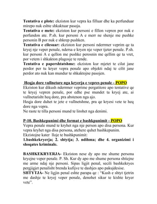 Tentativa e plote: ekziston kur vepra ka filluar dhe ka perfunduar
mirepo nuk eshte shkaktuar pasoja.
Tentativa e mete: ekziston kur personi e fillon vepren por nuk e
perfundon ate. P.sh. kur personi A e merr ne shenje me pushke
personin B por nuk e shkrep pushken.
Tentativa e cilesuar: ekziston kur personi nderrmer veprim qe ta
kryej nje veper penale, ndersa e kryen nje veper tjeter penale. P.sh.
kur personi A e qellon me pushke perosnin me qellim qe ta vret,
por vetem i shkakton plagosje te rende.
Tentativa e papershtatshme: ekziston kur mjetet te cilat jane
perdor per tu kryer vepra penale apo objekti ndaj te cilit jane
perdor ato nuk kan mundur te shkaktojne pasojen.
Heqja dore vullnetare nga kryerja e vepres penale - POPO
Ekziston kur dikush nderrmer veprime pergatitore apo tentative qe
te kryej vepren penale, por edhe pse mundet ta kryej ate, ai
vullnetarisht heq dore, pra abstenon nga ajo.
Heqja dore duhet te jete e vullnetshme, pra qe kryesi vete te heq
dore nga vepra.
Ne raste te tilla personi mund te lirohet nga denimi.
P-10. Bashkepunimi dhe format e bashkpunimit - POPO
Vepra penale mund te kryhet nga nje person apo disa persona. Kur
vepra kryhet nga disa persona, atehere quhet bashkepunim.
Ekzistojne kater lloje te bashkpunimit:
1.bashkekryerja; 2. shtytja; 3. ndihma; dhe 4. organizimi i
shoqates kriminale.
BASHKEKRYERJA- Ekziston nese dy apo me shume persona
kryejne veper penale. P. Sh. Kur dy apo me shume persona shtiejne
me arme ndaj nje personi. Sipas ligjit penal, secili bashkekryes
pergjigjet penalisht brenda kufijve te dashjes apo pakujdesise.
SHTYTJA- Ne ligjin penal eshte parapa qe : “Kush e shtyt tjetrin
me dashje te kryej veper penale, denohet sikur te kishte kryer
vete”.
 