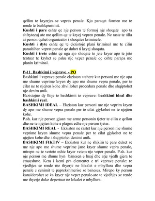 qellim te kryerjes se vepres penale. Kjo paraqet formen me te
rende te bashkpunimit.
Kushti i pare eshte qe nje person te formoj nje shoqate apo ta
shfrytezoj ate me qellim qe te kryej vepren penale. Ne raste te tilla
ai person quhet organizator i shoqates kriminele.
Kushti i dyte eshte qe te ekzistoje plani kriminal me te cilin
parashihen veprat penale qe duhet ti kryej shoqata.
Kushti i trete eshte qe nga ajo shoqate te jete kryer apo te jete
tentuar te kryhet se paku nje veper penale qe eshte parapa me
planin kriminal.
P-11. Bashkimi i veprave - PO
Bashkimi i veprave penale ekziston atehere kur personi me nje apo
me shume veprime kryen dy apo me shume vepra penale, per te
cilat ne te njejten kohe zhvillohet procedura penale dhe shqiptohet
nje denim unik.
Ekzistojne dy lloje te bashkimit te veprave: bashkimi ideal dhe
bashkimi real.
BASHKIMI IDEAL – Ekziston kur personi me nje veprim kryen
dy apo me shume vepra penale per te cilat gjykohet ne te njejten
kohe.
P.sh. kur nje person gjuan me arme personin tjeter te cilin e qellon
dhe ne te njejten kohe e plagos edhe nje person tjeter.
BASHKIMI REAL - Ekziston ne rastet kur nje person me shume
veprime kryen shume vepra penale per te cilat gjykohet ne te
njejten kohe dhe i shqiptohet denimi unik.
BASHKIMI FIKTIV – Ekziston kur ne shikim te pare duket se
me nje apo me shume veprime jane kryer shume vepra penale,
mirepo ne te vertete eshte kryer vetem nje veper penale. P.sh. kur
nje person me dhune hyn banesen e huaj dhe atje vjedh gjera te
cmueshme. Ketu i kemi pra elementet e tri veprave penale: te
vjedhjes se rende me thyerje ne lokalet e mbyllura dhe vepra
penale e cenimit te paprekshmerise se baneses. Mirepo ky person
konsiderohet se ka kryer nje veper penale-ate te vjedhjes se rende
me thyerje duke depertuar ne lokalet e mbyllura.
 
