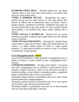 BASHKIMI FIKTIV REAL - Ekziston atehere kur me shume
veprime duket se jane kryer disa vepra penale e ne realitet eshte
kryer nje veper penale unike.
VEPRA E PERBERE PENALE – konsiderohet ajo veper e
perbere prej dy apo me teper veprave te cilat sipas natyres jane
doemos te lidhura dhe te kushtezuara njera me tjetren. Vepra e
perbere penale e perjashton ekzistimin e bashkimit real sepse ajo
me ligj konsiderohet si nje veper penale. Si veper e perbere penale
eshte grabitja e cila perbehet prej vepres penale vjedhjes dhe te
dhunes.
VEPRA PENALE E BASHKUAR – Ekziston kur nje person
brenda nje periudhe te shkurter apo te gjate kryen nje mori veprash
penale te njellojta.
VEPRA PENALE KOLEKTIVE – ekzistojne kur kryhen shume
vepra penale te njejta apo te llojit te njejte nga shume persona. Ne
teorine e se drejtes penale njihen tri forma te vepres penale
kolektive: 1) vepra penale kolektive ne forme te zejes; 2) ne forem
te profesionit; 3) nga shprehia.
P-12. Pergjegjesia penale - POPO
Nje person konsiderohet se eshte penalisht i pergjegjshem nese ne
kohen e kryerjes se vepres penale ka qene i pergjegjshem dhe i
fajshem.
PAPERGJEGJSHMERIA – Ne ligjin penal thuhet “ nje person
nuk eshte i pergjegjshem nese ne kryerjen e vepres penale nuk ka
mundur te kuptoj rendesine e vepres se vet, apo nuk ka mundur ti
kontrolloj sjelljet e tij per shkak te semundjes psikike, crregullimit
psikik te perkohshem apo te meta te tij mendore”.
Semundjet psikike kronike te perkohshme jane ato te cilat e bejne
personin plotesisht te papergjegjshem.
Semundjet psikike kronike te perhershem jane ato te cilat zgjasin
per nje kohe te gjate dhe jane te pasherueshme.
Semundjet psikike te perkohshme acute jane ato te cilat paraqiten
kohe pas kohe dhe mund edhe te sherohen.
 