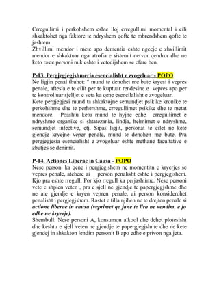 Crregullimi i perkohshem eshte lloj crregullimi momental i cili
shkaktohet nga faktore te ndryshem qofte te mbrendshem qofte te
jashtem.
Zhvillimi mendor i mete apo dementia eshte ngecje e zhvillimit
mendor e shkaktuar nga atrofia e sistemit nervor qendror dhe ne
keto raste personi nuk eshte i vetedijshem se cfare ben.
P-13. Pergjegjegjshmeria esencialisht e zvogeluar - POPO
Ne ligjin penal thuhet: “ mund te denohet me bute kryesi i vepres
penale, aftesia e te cilit per te kuptuar rendesine e vepres apo per
te kontrolluar sjelljet e veta ka qene esencilalisht e zvogeluar.
Kete pergjegjesi mund ta shkaktojne semundjet psikike kronike te
perkohshme dhe te perhershme, crregullimet psikike dhe te metat
mendore. Poashtu ketu mund te hyjne edhe crregullimet e
ndryshme organike si shtatezania, lindja, helmimet e ndryshme,
semundjet infective, etj. Sipas ligjit, personat te cilet ne kete
gjendje kryejne veper penale, mund te denohen me bute. Pra
pergjegjesia esencialisht e zvogeluar eshte rrethane facultative e
zbutjes se denimit.
P-14. Actiones Liberae in Causa - POPO
Nese personi ka qene i pergjegjshem ne momentitn e kryerjes se
vepres penale, atehere ai person penalisht eshte i pergjegjshem.
Kjo pra eshte rregull. Por kjo rregull ka perjashtime. Nese personi
vete e shpien veten , pra e sjell ne gjendje te papergjegjshme dhe
ne ate gjendje e kryen vepren penale, ai person konsiderohet
penalisht i pergjegjshem. Rastet e tilla njihen ne te drejten penale si
actione liberae in causa (veprimet qe jane te lira ne vendim, e jo
edhe ne kryerje).
Shembull: Nese personi A, konsumon alkool dhe dehet plotesisht
dhe keshtu e sjell veten ne gjendje te papergjegjshme dhe ne kete
gjendej in shkakton lendim personit B apo edhe e privon nga jeta.
 