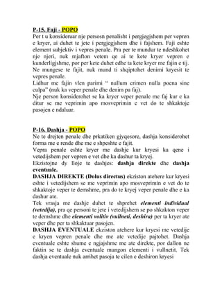 P-15. Faji - POPO
Per t u konsideruar nje persosn penalisht i pergjegjshem per vepren
e kryer, ai duhet te jete i pergjegjshem dhe i fajshem. Faji eshte
element subjektiv i vepres penale. Pra per te mundur te ndeshkohet
nje njeri, nuk mjafton vetem qe ai te kete kryer vepren e
kunderligjshme, por per kete duhet edhe ta kete kryer me fajin e tij.
Ne mungese te fajit, nuk mund ti shqiptohet denimi kryesit te
vepres penale.
Lidhur me fajin vlen parimi “ nullum crimen nulla poena sine
culpa” (nuk ka veper penale dhe denim pa faj).
Nje person konsiderohet se ka kryer veper penale me faj kur e ka
ditur se me veprimin apo mosveprimin e vet do te shkaktoje
pasojen e ndaluar.
P-16. Dashja - POPO
Ne te drejten penale dhe prkatiken gjyqesore, dashja konsiderohet
forma me e rende dhe me e shpeshte e fajit.
Vepra penale eshte kryer me dashje kur kryesi ka qene i
vetedijshem per vepren e vet dhe ka dashur ta kryej.
Ekzistojne dy lloje te dashjes: dashja direkte dhe dashja
eventuale.
DASHJA DIREKTE (Dolus directus) ekziston atehere kur kryesi
eshte i vetedijshem se me veprimin apo mosveprimin e vet do te
shkaktoje veper te demshme, pra do te kryej veper penale dhe e ka
dashur ate.
Tek vrasja me dashje duhet te shprehet elementi individual
(vetedija), pra qe personi te jete i vetedijshem se po shkakton veper
te demshme dhe elementi volitiv (vullneti, deshira) per ta kryer ate
veper dhe per ta shkaktuar pasojen.
DASHJA EVENTUALE ekziston atehere kur kryesi me vetedije
e kryen vepren penale dhe me ate vetedije pajtohet. Dashja
eventuale eshte shume e ngjajshme me ate direkte, por dallon ne
faktin se te dashja eventuale mungon elementi i vullnetit. Tek
dashja eventuale nuk arrihet pasoja te cilen e deshiron kryesi
 
