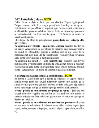 P-17. Pakujdesia (culpa) - POPO
Eshte forme e dyte e fajit, pra pas dashjes. Sipas ligjit penal,
“vepra penale eshte kryer nga pakujdesia kur kryesi ka qene i
vetedijshem se per shkak te veprimit apo mosveprimit te tij mund
te shkaktohet pasoja e ndaluar mirepo lehte ka besuar qe ajo mund
te parandalohet; ose kur nuk ka qene i vetedijshem se mund te
shkaktohet pasoja.
Ekzistojne dy lloje te pakujdesise: pakujdesia me vetedije dhe
pavetedije.
Pakujdesia me vetedije – apo mendjelehtesia ekziston kur kryesi
ka qene i vetedijshem se per shkak te veprimit apo mosveprimit te
tij mund te shkaktohet pasoja e ndaluar por se ajo lehte do te
parandalohet apo nuk do te shkaktohet. Karakteristike kryesore
ketu eshte se kryesi nuk e deshiron pasojen .
Pakujdesia pa vetedije – apo neglizhenca ekziston kur kryesi
nuk ka qene i vetedijshem se mund te shkaktohet pasoja e ndaluar.
Karateristike ketu eshte se kryesit fare nuk i shkon mendja, pra nuk
eshte i vetedijshem se mund te shaktohet pasoja e ndaluar.
P-18 Pergjegjesia per format e kualifikuara - POPO
Si forme e kualifikuar apo e rende (e cilesuar) e vepres penale
konsiderohet rasti kur kryesi nderrmer veprim me qellim qe te
shkaktoje nje pasoje te caktuar, mirepo ne fakt shkakton nje pasoje
me te rende nga ajo qe ka dashur apo qe zakonisht shkaktohet.
Veprat penale te kualifikuara me pasoje te rende - jane ato kur
kryesi nderrmer veprim me qellim qe te shkaktoje nje pasoje te
caktuar mirepo ne fakt shkakton pasoje me te rende se ajo qe ka
dashur ta shkaktoj.
Veprat penale te kualifikuara me rrethane te posacme – kryhen
ne rrethana te ndryshme. Rrethanat ne te cilat kryhen veprat jane
vendi, koha, menyra e kryerjes, motivi, objekti apo vlera juridike,
etj.
 