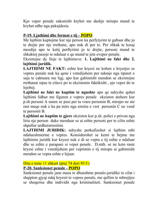 Kjo veper penale zakonisht kryhet me dashje mirepo mund te
kryhet edhe nga pakujdesia.
P-19. Ljathimi dhe format e tij - POPO
Me lajthim kuptojme kur nje person ka perfytyrim te gabuar dhe jo
te drejte per nje rrethane, apo nuk di per te. Per shkak te kesaj
mosdije apo te ketij perftyrimi jo te drejte, personi mund te
shkaktoj pasoje te ndaluar e qe mund te jete eveper penale.
Ekzistojne dy lloje te lajthimeve: 1. Lajthimi ne fakt dhe 2.
lajthimi juridik.
LAJTHIMI NE FAKT: eshte kur kryesi ne kohen e kryerjes se
vepres penale nuk ka qene i vetedijshem per ndonje nga tiparet e
saja te caktuara me ligj, apo kur gabimisht mendon se ekzistojne
rrethanat sipas te cilave po te ekzistonin faktikisht , ajo veper do te
lejohej.
Lajthimi ne fakt ne kuptim te ngushte apo qe ndryshe quhet
lajthimi lidhur me figuren e vepres penale ekziston atehere kur
p.sh personi A naten ze pusi per ta vrare personin B, mirepo ne ate
rast meqe nuk e ka pa mire nga erreira e vret personin C ne vend
te personit B.
Lajthimi ne kuptim te gjere ekziston kur p.sh. polici e privon nga
liria nje person duke menduar se ai eshte personi per te cilin eshte
shpallur urdherarrestimi.
LAJTHIMI JURIDIK: ndryshe perkufizohet si lajthim mbi
ndalueshmerine e vepres. Konsiderohet se kemi te bejme me
lajthimin juridik kur kryesi nuk e di se vepra e tij eshte e ndaluar
dhe se eshte e parapare si veper penale. D.mth. se ne keto raste
kryesi eshte i vetedijshem per veprimin e tij mirepo ai gabimisht
mendon se vepra eshte e lejuar.
Dita e trete 11 shkurt (prej 74 deri 93 f.)
P-20. Sanksionet penale - POPO
Sanksionet penale jane masa te dhunshme penalo-juridike te cilat i
shqipton gjyqi ndaj kryesit te vepres penale, me qellim te mbrojtjes
se shoqerise dhe individit nga kriminaliteti. Sanksionet penale
 