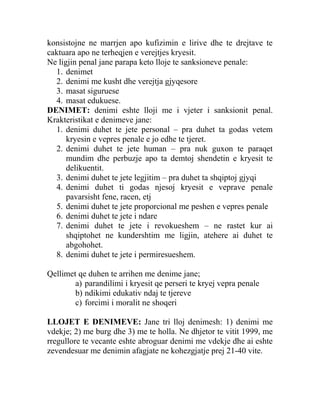 konsistojne ne marrjen apo kufizimin e lirive dhe te drejtave te
caktuara apo ne terheqjen e verejtjes kryesit.
Ne ligjin penal jane parapa keto lloje te sanksioneve penale:
1. denimet
2. denimi me kusht dhe verejtja gjyqesore
3. masat siguruese
4. masat edukuese.
DENIMET: denimi eshte lloji me i vjeter i sanksionit penal.
Krakteristikat e denimeve jane:
1. denimi duhet te jete personal – pra duhet ta godas vetem
kryesin e vepres penale e jo edhe te tjeret.
2. denimi duhet te jete human – pra nuk guxon te paraqet
mundim dhe perbuzje apo ta demtoj shendetin e kryesit te
delikuentit.
3. denimi duhet te jete legjitim – pra duhet ta shqiptoj gjyqi
4. denimi duhet ti godas njesoj kryesit e veprave penale
pavarsisht fene, racen, etj
5. denimi duhet te jete proporcional me peshen e vepres penale
6. denimi duhet te jete i ndare
7. denimi duhet te jete i revokueshem – ne rastet kur ai
shqiptohet ne kundershtim me ligjin, atehere ai duhet te
abgohohet.
8. denimi duhet te jete i permiresueshem.
Qellimet qe duhen te arrihen me denime jane;
a) parandilimi i kryesit qe perseri te kryej vepra penale
b) ndikimi edukativ ndaj te tjereve
c) forcimi i moralit ne shoqeri
LLOJET E DENIMEVE: Jane tri lloj denimesh: 1) denimi me
vdekje; 2) me burg dhe 3) me te holla. Ne dhjetor te vitit 1999, me
rregullore te vecante eshte abroguar denimi me vdekje dhe ai eshte
zevendesuar me denimin afagjate ne kohezgjatje prej 21-40 vite.
 