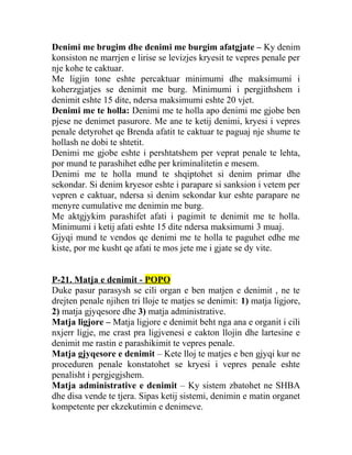 Denimi me brugim dhe denimi me burgim afatgjate – Ky denim
konsiston ne marrjen e lirise se levizjes kryesit te vepres penale per
nje kohe te caktuar.
Me ligjin tone eshte percaktuar minimumi dhe maksimumi i
koherzgjatjes se denimit me burg. Minimumi i pergjithshem i
denimit eshte 15 dite, ndersa maksimumi eshte 20 vjet.
Denimi me te holla: Denimi me te holla apo denimi me gjobe ben
pjese ne denimet pasurore. Me ane te ketij denimi, kryesi i vepres
penale detyrohet qe Brenda afatit te caktuar te paguaj nje shume te
hollash ne dobi te shtetit.
Denimi me gjobe eshte i pershtatshem per veprat penale te lehta,
por mund te parashihet edhe per kriminalitetin e mesem.
Denimi me te holla mund te shqiptohet si denim primar dhe
sekondar. Si denim kryesor eshte i parapare si sanksion i vetem per
vepren e caktuar, ndersa si denim sekondar kur eshte parapare ne
menyre cumulative me denimin me burg.
Me aktgjykim parashifet afati i pagimit te denimit me te holla.
Minimumi i ketij afati eshte 15 dite ndersa maksimumi 3 muaj.
Gjyqi mund te vendos qe denimi me te holla te paguhet edhe me
kiste, por me kusht qe afati te mos jete me i gjate se dy vite.
P-21. Matja e denimit - POPO
Duke pasur parasysh se cili organ e ben matjen e denimit , ne te
drejten penale njihen tri lloje te matjes se denimit: 1) matja ligjore,
2) matja gjyqesore dhe 3) matja administrative.
Matja ligjore – Matja ligjore e denimit beht nga ana e organit i cili
nxjerr ligje, me crast pra ligjvenesi e cakton llojin dhe lartesine e
denimit me rastin e parashikimit te vepres penale.
Matja gjyqesore e denimit – Kete lloj te matjes e ben gjyqi kur ne
proceduren penale konstatohet se kryesi i vepres penale eshte
penalisht i pergjegjshem.
Matja administrative e denimit – Ky sistem zbatohet ne SHBA
dhe disa vende te tjera. Sipas ketij sistemi, denimin e matin organet
kompetente per ekzekutimin e denimeve.
 