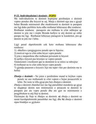 P-22. Individualizimi i denimit - POPO
Me individualizim te denimit kuptojme pershtatjen e denimit
vepres penales dhe kryesit te saj. Matja e denimit nga ana e gjyqit
behet Brenda minimumit dhe maskimumit te denimit te parapare
me ligj duke perfshire ketu edhe rrethanat lehtesuese dhe renduese.
Rrethanat renduese paraqesin ato rrethana te cilat ndikojne qe
denimi te jete me i rrepte Brenda kufijve te atij denimi qe eshte
parapa me ligj. Rrethanat lehtesues paraqesin te kunderten, pra qe
denimi te jete me i lehte.
Ligji penal shprehimisht cek keto rrethana lehtesuese dhe
renduese:
1). shkallen e pergjegjesise penale apo te fajesise.
2) motivet nga te cilat eshte kryer vepra penale
3) jeta e meparshme dhe rrethanat personale te kryesit
4) sjellja e kryesit pas kryerjes se vepres penale
5)intensiteti i rrezikimit apo te demtimit te se mires se mbrojtur
6) rrethanat ne te cilat eshte kryer vepra penale
7) gjendja pasurore e kryesit ( kjo me teper vlen per denimin me te
holla)
Zbutja e denimit - Ne jeten e perditshme mund te kryhen vepra
penale ne aso rrethanash te cilat vepren e bejne posacerisht te
lehte. Ne raste te tilla gjyqi pra ben zbutjen e denimit.
Zbutja e denimit zbatohet kur me ligj parashihet mundesia qe gjyqi
te shqiptoje denim nen minimumin e posacem te denimit te
parapare per ate vepre penale dhe ate gjer ne minimumin e
pergjithshem te atij lloji te denimi.
Ekzistojne dy lloje te zbutjes se denimit: a) zbutja e denimit ne
rastet kurshprehimisht parashihet me ligj; dhe b) zbutja e denimit
sipas binddjes se gjykates
 