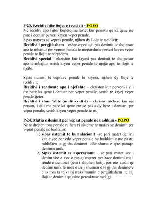 P-23. Recidivi dhe llojet e recidivit - POPO
Me recidiv apo fajtor kupëtojme rastet kur personi qe ka qene me
pare i denuar perseri kryen veper penale.
Sipas natyres se vepres penale, njihen dy lloje te recidivit:
Recidivi i pergjithshem – eshte kryesi qe pas denimit te shqiptuar
apo te mbajtur per vepren penale te meparshme perseri kryen veper
penale te llojit te ndryshem.
Recidivi special – ekziston kur kryesi pas denimit te shqipetuar
apo te mbajtur serish kryen veper penale te njejte apo te llojit te
njejte.
Sipas numrit te veprave penale te kryera, njihen dy lloje te
recidivit;
Recidivi i rendomte apo i njefishte – ekziston kur personi i cili
me pare ka qene i denuar per veper penale, serish te kryej veper
penale tjeter.
Recidivi i shumfishte (multirecidivi) – ekziston atehere kur nje
person, i cili me pare ka qene me se paku dy here i denuar per
vepra penale, serish kryen veper penale te re.
P-24. Matja e denimit per veprat penale ne bashkim - POPO
Ne te drejten tone penale njihen tri sisteme te matjes se denimit per
veprat penale ne bashkim:
1) sipas sistemit te kumulacionit –se pari matet denimi
vec e vec per cdo veper penale ne bashkim e me pastaj
mblidhen te gjitha denimet dhe shuma e tyre paraqet
denimin unik.
2) Sipas sistemit te asperacionit – se pari matet secili
denim vec e vec e pastaj merret per baze denimi me i
rende e denimet tjera i shtohen ketij, por me kusht qe
denimi unik te mos e arrij shumen e te gjitha denimeve
e as mos ta tejkaloj maksimumin e pergjithshem te atij
lloji te denimit qe eshte percaktuar me ligj.
 