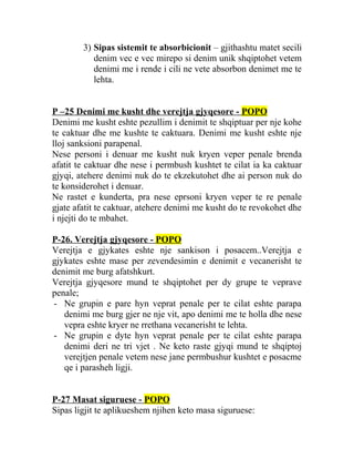 3) Sipas sistemit te absorbicionit – gjithashtu matet secili
denim vec e vec mirepo si denim unik shqiptohet vetem
denimi me i rende i cili ne vete absorbon denimet me te
lehta.
P –25 Denimi me kusht dhe verejtja gjyqesore - POPO
Denimi me kusht eshte pezullim i denimit te shqiptuar per nje kohe
te caktuar dhe me kushte te caktuara. Denimi me kusht eshte nje
lloj sanksioni parapenal.
Nese personi i denuar me kusht nuk kryen veper penale brenda
afatit te caktuar dhe nese i permbush kushtet te cilat ia ka caktuar
gjyqi, atehere denimi nuk do te ekzekutohet dhe ai person nuk do
te konsiderohet i denuar.
Ne rastet e kunderta, pra nese eprsoni kryen veper te re penale
gjate afatit te caktuar, atehere denimi me kusht do te revokohet dhe
i njejti do te mbahet.
P-26. Verejtja gjyqesore - POPO
Verejtja e gjykates eshte nje sankison i posacem..Verejtja e
gjykates eshte mase per zevendesimin e denimit e vecanerisht te
denimit me burg afatshkurt.
Verejtja gjyqesore mund te shqiptohet per dy grupe te veprave
penale;
- Ne grupin e pare hyn veprat penale per te cilat eshte parapa
denimi me burg gjer ne nje vit, apo denimi me te holla dhe nese
vepra eshte kryer ne rrethana vecanerisht te lehta.
- Ne grupin e dyte hyn veprat penale per te cilat eshte parapa
denimi deri ne tri vjet . Ne keto raste gjyqi mund te shqiptoj
verejtjen penale vetem nese jane permbushur kushtet e posacme
qe i parasheh ligji.
P-27 Masat siguruese - POPO
Sipas ligjit te aplikueshem njihen keto masa siguruese:
 