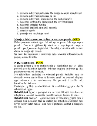 1. mjekimi i detyruar psikiatrik dhe ruajtja ne entin shendetesor
2. mjekimi i detyruar psikiatrik ne liri
3. mjekimi i detyruar i alkoolisteve dhe narkomaneve
4. ndalimi i ushtrimit te profesionit dhe te veprimtarise
5. ndalimi i shfaqjes publike
6. ndalimi i drejtimit te mjetiti motorik
7. marrja e sendit
8. perserja e te huajit nga vendi
Marrja e dobive pasurore te fituara me veper penale -POPO
Dobia pasurore merret nga cdokush qe ka pasur dobi nga vepra
penale. Para se te gjithash kjo dobi merret nga kryesit e vepres
penale , por kjo mase shqiptohet edhe ndaj personit te cilit i eshte
dhene ne ruajtje ajo pasuri.
Ne rastet kur nuk mund ti merret ajo dobi, kryesit i urdherohet qe ti
paguaj ato me te holla.
P-28. Rehabilitimi - POPO
E drejta penale e njeh institucionin e rahbilitimit me te cilin
personit qe e ka mbajt denimin i kthehen te gjitha te drejtat qe i ka
pasur para se te jete i denuar.
Me rehabilitim pushojne se vepruari pasojat kuridike ndaj te
denuarit, vepra penale lihet ne harrese, emri i te denuarit shlyhet
nga evidenca e te ndeshkuarve dhe personi i ketille nuk
konsiderohet i denuar.
Ekzistojne dy lloje te rehabilitimit: 1) rehabilitimi gjyqsor dhe 2)
rehabilitimi ligjor.
Rehabilitimi ligjor – paraqitet me se voni 10 vjet prej dites se
mbajtjes te denimit, denimit te parashkruar apo denimit te falur.
Rehabilitimi gjyqsor – lejohet ne baze te vendimit gjyqsor nese i
denuari p.sh. ne afatin prej tre vjetesh pas mbajtjes se denimit nuk
kryen veper tjeter penale dhe nese i ploteson kushtet e parapara
me ligj.
 