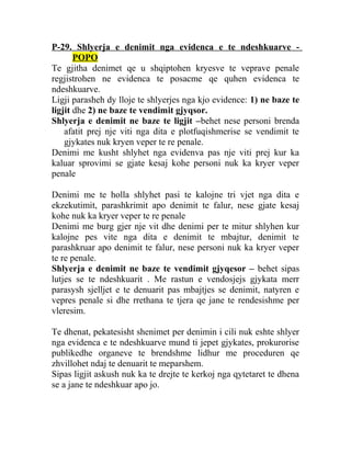 P-29. Shlyerja e denimit nga evidenca e te ndeshkuarve -
POPO
Te gjitha denimet qe u shqiptohen kryesve te veprave penale
regjistrohen ne evidenca te posacme qe quhen evidenca te
ndeshkuarve.
Ligji parasheh dy lloje te shlyerjes nga kjo evidence: 1) ne baze te
ligjit dhe 2) ne baze te vendimit gjyqsor.
Shlyerja e denimit ne baze te ligjit –behet nese personi brenda
afatit prej nje viti nga dita e plotfuqishmerise se vendimit te
gjykates nuk kryen veper te re penale.
Denimi me kusht shlyhet nga evidenva pas nje viti prej kur ka
kaluar sprovimi se gjate kesaj kohe personi nuk ka kryer veper
penale
Denimi me te holla shlyhet pasi te kalojne tri vjet nga dita e
ekzekutimit, parashkrimit apo denimit te falur, nese gjate kesaj
kohe nuk ka kryer veper te re penale
Denimi me burg gjer nje vit dhe denimi per te mitur shlyhen kur
kalojne pes vite nga dita e denimit te mbajtur, denimit te
parashkruar apo denimit te falur, nese personi nuk ka kryer veper
te re penale.
Shlyerja e denimit ne baze te vendimit gjyqesor – behet sipas
lutjes se te ndeshkuarit . Me rastun e vendosjejs gjykata merr
parasysh sjelljet e te denuarit pas mbajtjes se denimit, natyren e
vepres penale si dhe rrethana te tjera qe jane te rendesishme per
vleresim.
Te dhenat, pekatesisht shenimet per denimin i cili nuk eshte shlyer
nga evidenca e te ndeshkuarve mund ti jepet gjykates, prokurorise
publikedhe organeve te brendshme lidhur me proceduren qe
zhvillohet ndaj te denuarit te meparshem.
Sipas ligjit askush nuk ka te drejte te kerkoj nga qytetaret te dhena
se a jane te ndeshkuar apo jo.
 