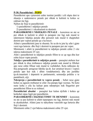 P-30. Parashkrimi - POPO
Parashkrimi apo vjetersimi eshte institut juridik i cili shpie deri te
shuarja e sanksioneve penale per shkak te kalimit te kohes se
caktuar me ligj.
Njihen dy lloje te parashkrimit:
1) parashkrimi i ndjekjes penale
2) parashkrimi i i ekzekutimit te denimit.
PARASHKRIMI I NDJEKJES PENALE – konsiston ne ate se
per shkak te kalimit te afatit te parapare me ligj nuk mund te
nderrmeret bdjekja penale dhe personit nuk mund ti shqiptohet
denimi per vepren penale qe e ka kryer.
Afatet e parashkrimit jane te shumta. Se sa do te jete ky afat i gjate
varet nga lartesia dhe lloji i denimit te parapare per ate veper.
Minimumi i afatit te parashkrimit te ndjekjes penale eshte 2 vite
ndersa maksimumi 25 vjet.
Afati i parashkrimit te ndjekjes penale fillon te ec qe nga dita kur
eshte kryer vepra penale.
Ndalja e parashkrimit te ndjekjes penale – paraqitet atehere kur
per shkak te disa rrethanave ndjekja penale nuk mund te fillohet
apo nese eshte filluar nuk mund te vazhdohet. Ketu ndikojne dy
lloj pengesash: pengesat faktike (p.sh. kur arratiset kryesi i vepres
penale apo kur nuk i dihet vendabanimi); dhe ato juridike
(p.sh.imuniteti i deputetit te parlamentit, semundja psikike e te
pandehurit, etj).
Nderpreja e parashkrimit te vepres penale – behet nese gjate
kohes sa zgjasin rrethanat te cilat i ka parapa ligji vecmas. Ne keto
raste koha e cila ka kaluar para nderprejes nuk llogaritet por
parashkrimi fillon te ec rishtazi.
Parashkrimi absolut – paraqitet kur kalon dyfishi i kohes qe
kerkohet sipas ligjit per parashkrim.
PARASHKRIMI i EKZEKUTIMIT TE DENIMIT – konsiston
ne ate se pas kalimit te afatit teparapare me ligj, denimi nuk mund
te ekzekutohet. Afatet jane te ndryshme varesisht nga lartesia dhe
lloji i denimit.
Minimumi eshte 2 vjet bdersa maksimumi eshte 25 vjet.
 