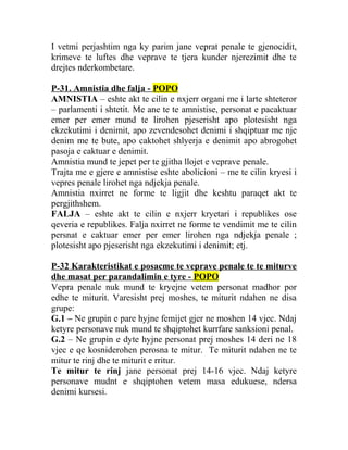I vetmi perjashtim nga ky parim jane veprat penale te gjenocidit,
krimeve te luftes dhe veprave te tjera kunder njerezimit dhe te
drejtes nderkombetare.
P-31. Amnistia dhe falja - POPO
AMNISTIA – eshte akt te cilin e nxjerr organi me i larte shteteror
– parlamenti i shtetit. Me ane te te amnistise, personat e pacaktuar
emer per emer mund te lirohen pjeserisht apo plotesisht nga
ekzekutimi i denimit, apo zevendesohet denimi i shqiptuar me nje
denim me te bute, apo caktohet shlyerja e denimit apo abrogohet
pasoja e caktuar e denimit.
Amnistia mund te jepet per te gjitha llojet e veprave penale.
Trajta me e gjere e amnistise eshte abolicioni – me te cilin kryesi i
vepres penale lirohet nga ndjekja penale.
Amnistia nxirret ne forme te ligjit dhe keshtu paraqet akt te
pergjithshem.
FALJA – eshte akt te cilin e nxjerr kryetari i republikes ose
qeveria e republikes. Falja nxirret ne forme te vendimit me te cilin
persnat e caktuar emer per emer lirohen nga ndjekja penale ;
plotesisht apo pjeserisht nga ekzekutimi i denimit; etj.
P-32 Karakteristikat e posacme te veprave penale te te miturve
dhe masat per parandalimin e tyre - POPO
Vepra penale nuk mund te kryejne vetem personat madhor por
edhe te miturit. Varesisht prej moshes, te miturit ndahen ne disa
grupe:
G.1 – Ne grupin e pare hyjne femijet gjer ne moshen 14 vjec. Ndaj
ketyre personave nuk mund te shqiptohet kurrfare sanksioni penal.
G.2 – Ne grupin e dyte hyjne personat prej moshes 14 deri ne 18
vjec e qe kosniderohen perosna te mitur. Te miturit ndahen ne te
mitur te rinj dhe te miturit e rritur.
Te mitur te rinj jane personat prej 14-16 vjec. Ndaj ketyre
personave mudnt e shqiptohen vetem masa edukuese, ndersa
denimi kursesi.
 