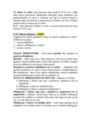 Te mitur te rritur jane personat prej moshes 16-18 vjec. Edhe
ndaj ketyre personave shqiptohen zakonisht masa edukuese, por
perjashtimisht, ne rastet e caktuara me ligj, ky person mund te
denohet edhe me denim te posacem per te mitur e qe ne te drejten
peanle njihet si burgu per te mitur.
G.3 – jane personat madhor te rinj e qe ketu hyjne personat prej
moshes 18-21 vjec.
P-33. Masat edukuese - POPO
Legjislacioni penal parasheh 8 lloje te masave edukuese te cilat i
rradhit ne tri grupe.
1 – masat disiplinore
2 – masat e mbikqyrjes se shtuar
3 – masat e enteve.
MASAT DISIPLINORE – kety hyjne qortimi dhe dergimi ne
qendren disiplinore.
Qortimi – eshte masa me e bute educative. Me ane te kesaj mase
gjykata e qorton delikuentin e mitur dhe njeherit ia terhek verejtjen
qe ne te ardhmen te mos kryej vepra penale.
Dergimi ne qendren disiplinore per te mitur – shqiptohet kur
gjykata kosideron se vepra e kryer eshte pasoje e mendjelehtesise
dhe pakujdesise dhe se me trajtim afatshkurter mund te ndikohet
ne personalitetin per te mitur dhe ne sjelljet e tij.
MASAT E MBIKQYRJES SE SHTUAR – ndahen ne tri lloje:
1) mbikqyrja e shtuar nga ana e prinderve, adoptuesit ose te
kujdestarit
2) mbikqyrja e shtuar ne familjen tjeter
3) mbikqyrja e shtuar e organit te kujdestarise.
Mbikqyrja e shtuar nga ana e prinderve, adoptuesit ose te
kujdestarit – Qellimi i kesaj mase eshte qe te shtohet mbikqyrja
ne jeten dhe sjelljen e te miturit. Kjo mase nuk zgjat me pak se nje
vit e as me teper se tre vjet.
Mbikqyrja e shtuar ne familje tjeter – kete mase gjykata do ta
shqiptoje nese familja tjeter ka mundesi qe ta ushtroj mbikqyrjen
 