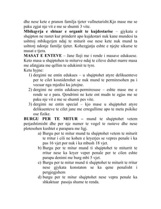 dhe nese kete e pranon familja tjeter vullnetarisht.Kjo mase me se
paku zgjat nje vit e me se shumti 3 vite.
Mbikqyrja e shtuar e organit te kujdestarise – gjykata e
shqipton ne rastet kur prinderit apo kujdestari nuk kane mundesi ta
ushtroj mbikqyrjen ndaj te miturit ose nese kete nuk mund ta
ushtorj ndonje familje tjeter. Kohezgjatja eshte e njejte sikurse te
masat e tjera.
MASAT E ENTEVE – Jane lloji me i rende i masave edukuese.
Keto masa u shqiptohen te miturve ndaj te cileve duhet marre masa
me afatgjata me qellim te edukimit te tyre.
Ketu hyjne:
1) dergimi ne entin edukues – u shqiptohet atyre delikuenteve
per te cilet kosniderohet se nuk mund te permiresohen pa i
vecuar nga mjedisi ku jetojne.
2) dergimi ne entin edukues-permiresuse – eshte mase me e
rende se e para. Qendrimi ne kete ent mudn te zgjas me se
paku nje vit e me se shumti pes vite.
3) dergimi ne entin special – kjo mase u shqiptohet atyre
delikuenteve te cilet jane me crregullime apo te meta psikike
ose fizike.
BURGU PER TE MITUR – mund te shqiptohet vetem
perjashtimisht dhe per nje numer te vogel te rasteve dhe nese
plotesohen kushtet e parapara me ligj.
a) Burgu per te mitur mund tu shqiptohet vetem te miturit
te rritur i cili ne kohen e kryerjes se vepres penale i ka
pas 16 vjet por nuk i ka mbush 18 vjet.
b) Burgu per te mitur mund ti shqiptohet te miturrit te
rritur nese ka kryer veper penale per te cilen eshte
parapa denimi me burg mbi 5 vjet.
c) Burgu per te mitur mund ti shqiptohet te miturit te rritur
nese gjykata konstaton se ka qene penalisht i
pergjegjshem
d) burgu per te mitur shqiptohet nese vepra penale ka
shkaktuar pasoja shume te renda.
 