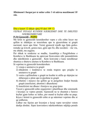 Minimumi i burgut per te mitur eshte 1 vit ndersa maskimumi 10
vite.
Dita e katert 12 shkurt (prej 93 deri 109 f.)
VEPRAT PENALE KUNDER NJEREZIMIT DHE TE DREJTES
NDERKOMBETARE
P-34 Gjenocidi - POPO
Me krim te gjenocidit kosniderohet vepra e cila eshte kryer me
qellim te zhdukjes se teresishme apo te pjeserishme te grupit
nacional, racor apo fetar. Termi gjenocid rrjedh nga fjala greko-
romake qe d.m.th. genos-race, gjini apo fis; dhe occidere – me vra,
me zhduk, me asgjasu.
Per shkak te rendesise se madhe, Asambleja e Pergjithshme e
Kombeve te Bashkuara ka aprovuar Konventen mbi parandalimin
dhe ndeshkimin e gjenocidit . Kete konvente e kane nenshkruar
shumica e shteteve anetare te Kombeve te Bashkuara.
Si veprime te gjenocidit konsiderohen:
1) vrasja e anetareve te grupit
2) shkaktimi i lendimeve te renda trupore apo psiqike te
anetareve te grupit
3) venia e qellimshme e grupit ne kushte te atilla qe shpiejne ne
shfarosjen e plote apo te pjeshme te grupit
4) zbatimi i masave me qellim qe te pengohen lindjet brenda
grupit (sterilizimi, abortimi i dhunshem)
5) transferimi me dhune i femijeve ne grup tjeter.
Vecori e gjenocidit eshte organizimi i planifikuar dhe sistematik
i kryerjes se vepres penale. Gjenocidi ne te shumten e herave
kryhet gjate kohes se luftes, por mund te kryhet edhe ne paqe.
Kryes i krimit te gjenocidit eshte ai qe nderrmer veprime dhe ai
qe urdheron.
Lidhur me fajsine per kryerjen e kesaj vepre nevojitet vetem
dashja direkte. Sipas konventave nderkombetare ndjekja penale
 
