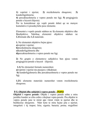 1) veprimi i njeriut; 2) rrezikshmeria shoqerore; 3)
kunderligjshmeria;
4) percaktueshmeria e vepres penale me ligj; 5) pergjegjesia
penale e kryesit (fajesia).
Per tu konsideruar nje vepër penale duhet qe ne menyre
kumulative ti posedoj këto pese elemente.
Elementet e veprës penale ndahen ne 1) elemente objektive dhe
2)subjektive. Nderkaq elementet objektive ndahen ne
1.1formale dhe 1.2 materiale.
1. Ne elementet objektive bejne pjese:
a)veprimi i njeriut;
b)rrezikshmeria shoqerore;
c)kunderligjshmeria dhe
d)percaktueshmeria e vepres penale me ligj.
2) Ne grupin e elementeve subjektive ben pjese vetem
pergjegjesia penale e kryesit (fajesia).
1.1) Ne elementet formale numerohen:
a)veprimi i njeriut me pasojen e shkaktuar;
b) kunderligjshmeria dhe percaktueshmeria e vepres penale me
ligj.
1.2Si elemente materiale numerohet vetem rrezikshmeria
shoqerore.
P-5. Objekti dhe subjekti i vepres penale - POPO
Objekti i vepres penale: Objekt i vepres penale eshte e mira
juridike kunder se ciles eshte e drejtuar vepra penale. Pra objekte te
vepres penale jane te mirat apo vlerat vitale te njeriut dhe te
bashkesise shoqerore. Nder keto te mira hyjne jeta e njeriut;
integriteti i tij trupor; liria; siguria; barazia; prona; rregullimi
 