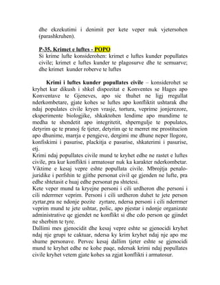 dhe ekzekutimi i denimit per kete veper nuk vjetersohen
(parashkruhen).
P-35. Krimet e luftes - POPO
Si krime lufte konsiderohen: krimet e luftes kunder popullates
civile; krimet e luftes kunder te plagosurve dhe te semuarve;
dhe krimet kunder roberve te luftes
Krimi i luftes kunder popullates civile – konsiderohet se
kryhet kur dikush i shkel dispozitat e Konventes se Hages apo
Konventave te Gjeneves, apo sic thuhet ne ligj rregullat
nderkombetare, gjate kohes se luftes apo konfliktit ushtarak dhe
ndaj populates civile kryen vrasje, tortura, veprime jonjerezore,
eksperimente biologjike, shkaktohen lendime apo mundime te
medha te shendetit apo integritetit, shperngulje te populates,
detyrim qe te pranoj fe tjeter, detyrim qe te merret me prostitucion
apo dhunime, marrja e pengjeve, dergimi me dhune neper llogore,
konfiskimi i pasurise, plackitja e pasurise, shkaterimi i pasurise,
etj.
Krimi ndaj popullates civile mund te kryhet edhe ne rastet e luftes
civile, pra kur konflikti i armatosur nuk ka karakter nderkombetar.
Viktime e kesaj vepre eshte popullata civile. Mbrojtja penalo-
juridike i perfshin te gjithe personat civil qe gjenden ne lufte, pra
edhe shtetasit e huaj edhe personat pa shtetesi.
Kete veper mund ta kryejne personi i cili urdheron dhe personi i
cili nderrmer veprim. Personi i cili urdheron duhet te jete person
zyrtar,pra ne ndonje pozite zyrtare, ndersa personi i cili nderrmer
veprim mund te jete ushtar, polic, apo pjestar i ndonje organizate
administrative qe gjendet ne konflikt si dhe cdo person qe gjindet
ne sherbim te tyre.
Dallimi mes gjenocidit dhe kesaj vepre eshte se gjenocidi kryhet
ndaj nje grupi te caktuar, ndersa ky krim kryhet ndaj nje apo me
shume personave. Pervec kesaj dallim tjeter eshte se gjenocidi
mund te kryhet edhe ne kohe paqe, ndersak krimi ndaj popullates
civile kryhet vetem gjate kohes sa zgjat konflikti i armatosur.
 