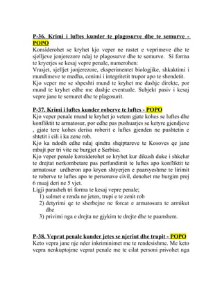 P-36. Krimi i luftes kunder te plagosurve dhe te semurve -
POPO
Konsiderohet se kryhet kjo veper ne rastet e veprimeve dhe te
sjelljeve jonjerezore ndaj te plagosurve dhe te semurve. Si forma
te kryerjes se kesaj vepre penale, numerohen:
Vrasjet, sjelljet jonjerezore, eksperimentet biologjike, shkaktimi i
mundimeve te medha, cenimi i integritetit trupor apo te shendetit.
Kjo veper me se shpeshti mund te kryhet me dashje direkte, por
mund te kryhet edhe me dashje eventuale. Subjekt pasiv i kesaj
vepre jane te semuret dhe te plagosurit.
P-37. Krimi i luftes kunder roberve te luftes - POPO
Kjo veper penale mund te kryhet jo vetem gjate kohes se luftes dhe
konfliktit te armatosur, por edhe pas pushuarjes se ketyre gjendjeve
, gjate tere kohes derisa roberit e luftes gjenden ne pushtetin e
shtetit i cili i ka zene rob.
Kjo ka ndodh edhe ndaj qindra shqiptareve te Kosoves qe jane
mbajt per tri vite ne burgjet e Serbise.
Kjo veper penale konsiderohet se kryhet kur dikush duke i shkelur
te drejtat nerkombetare pas perfundimit te luftes apo konfliktit te
armatosur urdheron apo kryen shtyerjen e paarsyeshme te lirimit
te roberve te luftes apo te personave civil, denohet me burgim prej
6 muaj deri ne 5 vjet.
Ligji parasheh tri forma te kesaj vepre penale;
1) sulmet e renda ne jeten, trupi e te zenit rob
2) detyrimi qe te sherbejne ne forcat e armatosura te armikut
dhe
3) privimi nga e drejta ne gjykim te drejte dhe te paanshem.
P-38. Veprat penale kunder jetes se njeriut dhe trupit - POPO
Keto vepra jane nje nder inkriminimet me te rendesishme. Me keto
vepra nenkuptojme veprat penale me te cilat personi privohet nga
 