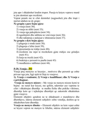 jeta apo i shkaktohet lendim trupor. Pasoja te ketyre veprave mund
te jete demtimi apo rrezikimi.
Veprat penale me te cilat demtohet (asgjasohet) jeta dhe trupi i
njeriut ndahen ne dy grupe:
Ne grupin e pare bejne pjese:
1) vrasja (neni 30);
2) vrasja ne afekt (neni 33);
3) vrasja nga pakujdesia (neni 34);
4) ngashnjimi dhe ndihma ne vetevrasje (neni 36);
5) dhe nderpreja e palejuar e shtatzanise (neni 37).
Ne grupin e dyte bejne pjese:
1) plagosja e rende (neni 38);
2) plagosja e lehte (neni 39);
3) pjesemarrja ne rrahje (neni 40);
4) rrezikimi me mjet te rrezikshem gjate rrahjes ose grindjes
(neni 41);
5) lenja ne rrezik (neni 42);
6) braktisja e personit te paafte (neni 43)
7) mosdhenia e ndihmes (neni 44).
P-39. Vrasja - PO
Vrasja prej menyres se kryerjes , motiveve dhe personit qe eshte
privuar nga jeta, ligji njeh tri lloje te vrasjeve;
1). Vrasje e rendomte; 2) Vrasje e kualifikuar; dhe 3) Vrasje e
e privilegjuar.
Vrasja ne menyre mizore – Me vrasje ne menyre mizore kemi te
bejme ne rastet kur kryesi, me qellim, nderrmer aso veprime te
cilat i shkaktojne dhembje te medha fizike dhe psikike viktimes,
dhembje keto qe i tejkalojne dhembjet qe zakonisht shkaktohen
gjate vrasjeve.
Elementi objektiv qendron ne te shkaktuarit e mundimeve dhe
dhembjeve, ndersa elementi subjektiv eshte vetedija, deshira qe te
shkaktohen keto dhembje.
Vrasja ne menyre dinake – Elementi objektiv ne kete veper eshte
se kryesi vepron ne menyre te fshehte, ndersa elementi subjektiv
 