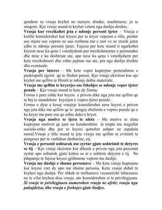 qendron se vrasja kryhet ne menyre dinake, mashtruese, jo te
sinqerte. Kjo vrasje mund te kryhet vetem nga dashja direkte.
Vrasja kur rrezikohet jeta e ndonje personi tjeter – Vrasja e
ketille konsiderohet kur kryesi per te kryer veperen e tille, perdor
aso mjete ose vepron ne aso rrethana me c rast ve ne rrezik jeten
edhe te ndonje personi tjeter. Fajesia per kete mund ti ngarkohet
kryesit nese ka qene i vetedijshem per rrezikshmerine e permendur
dhe nese e ka deshiruar ate, apo nese ka qene i vetedijshem per
kete rrezikshmeri dhe eshte pajtuar me ate, pra nga dashja direkte
dhe eventuale.
Vrasja per interes – Me kete veper kuptojme pretendimin e
paskrupullt egoist qe te fitohet pasuri. Kjo vrasje ekziston kur ajo
kryhet me qellim te fitimit te ndonje dobie materiale.
Vrasja me qellim te kryerjes ose fshehjes se ndonje veper tjeter
penale – Kjo vrasje mund te kete dy forma:
Forma e pare eshte kur kryesi e privon dike nga jeta me qellim qe
te bej te mundshme kryerjen e vepres tjeter penale.
Forma e dyte e kesaj vrasjeje konsiderohet nese kryesi e privon
nga jeta dike me qellim qe te pengoj zbulimin e vepres penale qe e
ka kryer me pare ose qe eshte duke e kryer.
Vrasja nga motive te tjera te uleta – Me motive te uleta
kuptojme motivet qe jane ne kundershtim te rrepte me rregullat
socialo-etike dhe per to kryesi qortohet ashper ne aspektin
moral.Vrasje e tille mund te jete vrasja me qellim te evitimit te
pengeses per te vazhduar dashurine, etj.
Vrasja e personit ushtarak ose zyrtar gjate ushtrimit te detyres
se tij – Kjo vrasje ekziston kur dikush e privon nga jeta personin
zyrtar apo ushtarak gjate kohes sa ai e ushtron detyren e tij. Ne
pikpamje te fajsise kryesi gjithmone vepron me dashje.
Vrasja me dashje e shume personave – Me kete vrasje kuptojme
kur kryesi vret dy apo me shume persona. Keto vrasje duhet te
kryhen nga dashja. Per shkak te rrethanave vecanerisht lehtesuese
ne te cilat kryhen disa vrasje, ato kosniderohen si te privilegjuara.
Si vrasje te privilegjuara numerohen vrasja ne afekt; vrasja nga
pakujdeisa; dhe vrasja e foshnjes gjate lindjes.
 