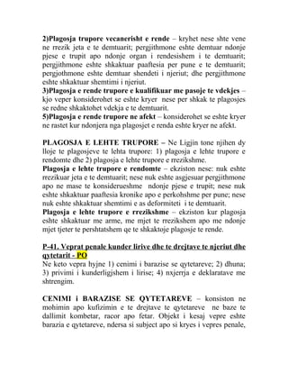 2)Plagosja trupore vecanerisht e rende – kryhet nese shte vene
ne rrezik jeta e te demtuarit; pergjithmone eshte demtuar ndonje
pjese e trupit apo ndonje organ i rendesishem i te demtuarit;
pergjithmone eshte shkaktuar paaftesia per pune e te demtuarit;
pergjothmone eshte demtuar shendeti i njeriut; dhe pergjithmone
eshte shkaktuar shemtimi i njeriut.
3)Plagosja e rende trupore e kualifikuar me pasoje te vdekjes –
kjo veper konsiderohet se eshte kryer nese per shkak te plagosjes
se redne shkaktohet vdekja e te demtuarit.
5)Plagosja e rende trupore ne afekt – konsiderohet se eshte kryer
ne rastet kur ndonjera nga plagosjet e renda eshte kryer ne afekt.
PLAGOSJA E LEHTE TRUPORE – Ne Ligjin tone njihen dy
lloje te plagosjeve te lehta trupore: 1) plagosja e lehte trupore e
rendomte dhe 2) plagosja e lehte trupore e rrezikshme.
Plagosja e lehte trupore e rendomte – ekziston nese: nuk eshte
rrezikuar jeta e te demtuarit; nese nuk eshte asgjesuar pergjithmone
apo ne mase te konsiderueshme ndonje pjese e trupit; nese nuk
eshte shkaktuar paaftesia kronike apo e perkohshme per pune; nese
nuk eshte shkaktuar shemtimi e as deformiteti i te demtuarit.
Plagosja e lehte trupore e rrezikshme – ekziston kur plagosja
eshte shkaktuar me arme, me mjet te rrezikshem apo me ndonje
mjet tjeter te pershtatshem qe te shkaktoje plagosje te rende.
P-41. Veprat penale kunder lirive dhe te drejtave te njeriut dhe
qytetarit - PO
Ne keto vepra hyjne 1) cenimi i barazise se qytetareve; 2) dhuna;
3) privimi i kunderligjshem i lirise; 4) nxjerrja e deklaratave me
shtrengim.
CENIMI i BARAZISE SE QYTETAREVE – konsiston ne
mohimin apo kufizimin e te drejtave te qytetareve ne baze te
dallimit kombetar, racor apo fetar. Objekt i kesaj vepre eshte
barazia e qytetareve, ndersa si subject apo si kryes i vepres penale,
 