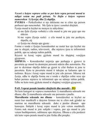Vecori e ketyre veprave eshte se per keto vepra personi mund te
ndiqet vetem me padi private. Ne llojin e ketyre veprave
numerohen 1) fyerja; dhe 2) shpifja.
FYERJA – Perkufizohet si nje deklarate me te cilen nje person
perbuzet apo nencmohet. Me fjale te tjera i cenohet dinjiteti.
Fyerja mund te kryhet ne menyre te ndryshme:
a) me fjale (fyerja verbale) e cila mund te jete me goje apo me
shkrim
b) me vepra (fyerja reale) e cila mund te jete me peshtym,
shpulle, etj
c) fyerja me shenja apo gjeste .
Forme e rende e fyerjes konsiderohet ne rastet kur ajo kryhet me
ane te shtypit, radios, televizorit, dhe mjeteve tjera te informimit
publik, apo ne ndonje tubim publik.
Kryesit te kesaj vepre gjykata mund tia shqiptoj verejtjen
gjyqesore.
SHPIFJA – Konsiderohet nxjerrja apo perhapja e gjerave te
paverteta qe mund tia demtojne personit nderin dhe autoritetin. Pra
per te ekzistuar shpifja duhet qe gjerat te cilat thuhen te jene te
paverteta. Keto te paverteta mund ti takojne se kaluares apo te
tashmes. Kryes i kesaj vepre mund te jete cdo person. Sikurse tek
fyerja, edhe te shpifja forma me e rende e shpifjes eshte nese ajo
behet permes mjeteve te informimit apo ne ndonje tubim publik.
Edhe ne keto raste gjykata mund te shqiptoj verejtjen gjyqesore.
P-43. Veprat penale kunder dinjitetit dhe moralit - PO
Ne kete kategori te veprave numerohen 1) maredhenia seksuale me
dhune; dhe 2) maredhenia seksuale me personin e paafte.
Maredhenia seksuale me dhune – konsiderohet se kryhet ne
rastet kur mashkulli e detyron femren me te cilen nuk gjindet ne
martese ne maredhenie seksuale duke e perdor dhunen apo
kanosjen. Subjekt i kesaj vepre mund te jete vetem mashkulli.
Femra nuk mund te jete subjekt i vepres, por ajo mund te jete
vetem bashkpuntore, ndihmese apo shtytese. Dhuna e cila perdoret
tek keto vepra penale mund te jete fizike dhe psiqike.
 