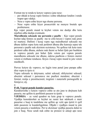 Format me te renda te ketyre veprave jane nese:
- per shkak te kesaj vepre femres i eshte shkaktuar lendim i rende
trupor apo vdekje.
- Nese e vepra eshte kryer nga shume persona.
- Nese vepra eshte kryer posacerisht ne menyre brutale apo
poshteruese.
Kjo veper penale mund te kryhet vetem me dashje dhe ketu
mjafton edhe dashja eventuale.
Maredhenia seksuale me personin e paafte – Kjo veper penale
kryhet ndaj femres se paafte me te cilin kryesi i vepres nuk jeton
ne martese. Dallimi i kesaj vepre nga maredheniet seksuale me
dhune dallon sepse ketu nuk perdoret dhuna dhe kanosja sepse tek
personat e paafte nuk ekziston rezistenca. Ne qoftese tek keto raste
perdoret edhe dhuna, atehere nuk themi se behet fjale per bashkim
te veprave penale por behet fjale vetem per vepren penale
maredhenia seksuale me dhune, ndersa paaftesia e femres merret
vetem si rrethane renduese. Kryes i kesaj vepre mund te jete vetem
mashkulli.
Pervec ketyre dy veprave, ne legjin tone penal jane parapa edhe
disa vepra te tjera si:
Vepra seksuale te detyruara; sulmi seksual; shfrytezimi seksual;
abuzimi seksual i personave me paaftesi mendore; abuzimi i
femiut; nxitja e prostitucionit; tregtimi i materialit pornografik te
femijeve; etj.
n
P-44. Veprat penale kunder pasurise.
Karakterisitke e ketyre veprave eshte se ato jane te drejtuara kah
pasuria, me qellim te perfitimit pasuror te tjetrit.
VJEDHJA – ze vend qendror ne kete grup te veprave penale.
Vjedhja konsiderohet se kryhet ne rastet kur ndokush e merr
pasurine e huaj te tundshme me qellim qe vetit apo tjetrit ti sjell
dobi pasurore te kunderligjshme. Objekt i vjedhjes mund te jete
vetem pasuria e tundshme. Per te ekzistuar vjedhja pasuria duhet te
jete e huaj. Nese sendi nuk eshte ne pronesi te askujt apo nese
 