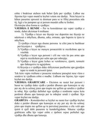 eshte i braktisur atehere nuk behet fjale per vjedhje. Lidhur me
fajesine kjo veper mund te kryhet vetem me dashje. Nese kryesi ia
kthen pasurine eprsonit te demtuar para se te filloj procedura nda
tij, ligji e ka parapare qe ai person mundet edhe te lirohet.
Ekzistojne disa forma te vjedhjes:
VJEDHJA E RENDE – Per tu konsideruar nje veper vjedhje e
rende, duhet ekzistuar 6 rrethana:
1). Vjedhja e kryer me thyerje ose depertim me thyerje ne
ndertesat e mbyllura, dhoma, arka, ormane, apo hapsira te tjera te
mbyllura.
2) vjedhja e kryer nga shume persona te cilet jane te bashkuar
per kryerjen e vjedhjeve.
3) Vjedhja e kryer ne menyre posacerisht te rrezikshme apo te
vrazhde
4) Vjedhja e kryer nga personi i cili me vete ka pas arme apo
mjet te rrezikshem per sulm apo per mbrojtje.
5) Vjedhja e kryer gjate kohes se vershimeve, zjarrit, termetit
apo fatkeqesive te ngjajshme.
6) Kryerja e e vjedhjes duke shfrytezuar paaftesine apo gjendjen
teper te rende te personit tjeter.
Tek keto vepra rrethane e posacme renduese paraqitet nese vlera e
sendeve te vjedhura eshte e madhe. Lidhurn me fajsine, kjo veper
kryhet me dashje.
VJEDHJA GRABITCARE – Ekziston ne rastet kur personi i
hasur ne vjedhje duke vjedh e perdor dhunen apo kanosjen se aty
per aty do ta sulmoj jeten apo trupin me qellim qe sendin e vjedhur
ta mbaj. Kjo vjedhje dallohet nga vjedhja e rendomte sepse ketu
perdoret dhuna apo kanosja per tu mbajtur sendi i vjedhur. Kjo
veper kryhet me dashje.
GRABITJA – Konsiderohet se kryhet ne rastet kur vjedhja kryhet
duke e perdor dhunen apo kanosjen se aty per aty do tia sulmoj
jeten apo trupin me qellim qe te pervetsoj pasuirne e cila vetit apo
tjetrit ti sjell dobi pasurore te kunderligjshme. Sikurse vjedhja
grabitcare edhe kjo veper eshte e rpebere sepse perbehet nga
vjedhja dhe dhuna apo kanosja.
 