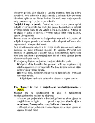 shoqeror politik dhe siguria e vendit; martesa; familja; nderi;
autoriteti. Kete mbrojtje e drejta penale e ushtron duke parapare
dhe duke aplikuar me dhune denime dhe sanksione te tjera penale
ndaj personave qe kryejne vepra te ketilla.
Subjekti i vepres penale: Personi qe kryen veper penale quhet
subjekt i vepres penale. Ne te drejten penale bashkohore si subjekt
i vepres penale mund te jete vetem njeriu-personi fizik. Ndersa ne
te drejtat e lashta si subjekt i vepres penale ishin edhe kafshet,
sendet dhe egersirat.
Pervec atyre qe nderrmarin drejtperdrejt veprimin e kryerjes, si
subjekt i vepres penale konsiderohet edhe shtytesi, ndihmesi dhe
organizatori i shoqates kriminale.
Sa i perket moshes, subjekt e te vepres penale konsiderohen vetem
personat qe kane mbushur moshen 14 vjecare. Personat nen
moshen 14 vjecare, ne te drejten penale konisderohen femije dhe
keta jane penalisht te papergjegjshem dhe si te tille gjinden jashte
sferes se te drejtes penale.
Ekzistojne dy lloje te subjekteve: subjekti aktiv dhe pasiv.
1)Subjekti aktiv konsiderohet personi i cili me veprimin e tij
shkakton pasojen e vepres penale. Me fjale te tjera subjekti aktiv
eshte kryesi i vepres penale.
2)Subjekti pasiv eshte personi qe eshte i demtuar apo i rrezikuar
me veper penale.
Subjekti pasiv ndryshe eshte edhe viktima e vepres penale.
P-6. Shkaqet te cilat e perjashtojne kunderligjshmerine -
POPO
Shkaqet me te rendesishme te cilat e perjashtojne
kunderligjshmerine ndahen ne tri grupe:
- shkaqet per perjashtimin e kunderligjshmerise sipas pjeses se
pergjithshme te ligjit penal e qe jane (1-mbrojtja e
nevojshme; 2-nevoja ekstreme; 3-dhuna e kanosja)
- shkaqet per perjashtimin e kudnerligjshmerise sipas pjeses se
vecante te ligjit penal
 