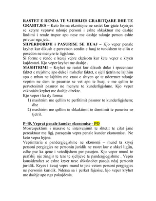 RASTET E RENDA TE VJEDHJES GRABITQARE DHE TE
GRABITJES – Keto forma ekzsitojne ne rastet kur gjate kryerjes
se ketyre veprave ndonje personi i eshte shkaktuar me dashje
lindimi i rende trupor apo nese me dashje ndonje person eshte
privuar nga jeta.
SHPERDORIMI i PASURISE SE HUAJ – Kjo veper penale
kryhet kur dikush e pervetson sendin e huaj te tundshem te cilin e
posedon ne menyre te ligjshme.
Si forme e rende e kesaj vepre ekzisotn kur kete veper e kryen
kujdestari. Kjo veper kryhet me dashje .
MASHTRIMI – Kryhet ne rastet kur dikush duke i rpezentuar
faktet e rrejshme apo duke i mshefur faktet, e sjell tjetrin ne lajthim
apo e mban ne lajthim me crast e shtyen qe te nderrmer ndonje
veprim ne dem te pasurise se vet apo te huaj, e me qelim te
pervetesimit pasuror ne menyre te kunderligjshme. Kjo veper
zakonisht kryhet me dashje direkte.
Kjo veper i ka dy forma:
1) mashtrim me qellim te perfitimit pasuror te kunderligjshem;
dhe
2) mashtrim me qellim te shkaktimit te demtimit te pasurise se
tjetrit.
P-45. Veprat penale kunder ekonomise - PO
Mosrespektimi i masave te intervenimit te shtetit te cilat jane
percaktuar me ligj, paraqesin vepra penale kunder ekonomise. Ne
keto vepra hyjne:
Veprimtaria e pandergjegjshme ne ekonomi – mund ta kryej
personi pergjegjes ne personin juridik ne rastet kur e shkel ligjin,
edhe pse ka qene i vetedijshem per pasojen. Kjo veper mund te
perfshij nje zingjir te tere te sjelljeve te pandergjegjshme . Vepra
konsiderohet se eshte kryer nese shkaktohet pasoja ndaj personit
juridik. Kryes i kesaj vepre mund te jete vetem personi pergjegjes
ne personin kuridik. Ndersa sa i perket fajesise, kjo veper kryhet
me dashje apo nga pakujdesia.
 