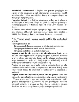 Shkaktimi i falimentimit – kryhet nese personi pergjegjes me
sjelljet e veta joadekuate e sjell nderrmarjen apo personin juridik
ne falimentim. Lidhur me fajesine, kryesi kete veper e kryen me
dashje apo nga pakujdesia.
Fshehja e tatimit – kryhet kur dikush me qellim jep te dhena te
rrejshme per te ardhurat e tij apo per pasurine e tij me qellim qe ti
shmanget paguarjes se tatimit e nga i cili tatim varet buxheti i nje
shteti.
Si forme e rende e kesaj vepre, sipas projektligjit tone konsiderohet
nese shuma e obligimit i cili nuk paguhet eshte me e madhe se
30.000 dm. Kjo veper kryhet me dashje direkte apo eventuale.
P-46. Veprat penale kunder rendit publik dhe qarkullimit
juridik
Keto vepra ndahen ne:
1) vepra penale kunder organeve te administrates shteterore.
2) vepra penale kunder rendit publik dhe qetesise.
3) vepra penale kunder qarkullimit juridik.
Veprat penale kunder organeve te administrates shteterore –
Ne keto vepra hyjne rastet kur pengohet puna e personit zyrtar qe
te kryej ndonje veprim zyrtar duke e perdor dhunen apo kanosjen;
heqja apo demtimi i vules apo shenjes zyrtare; sulmi ndaj personit
zyrtar gjate ushtrimit te detyres se sigurimit, etj.
Poashtu ne kete grup hyjne edhe rastet e padegjueshmerise ndaj
vendimeve dhe urdheresave te organeve te pushtetit. Pastaj hyjne
edhe veprat penale te uzurpimit te funksioneve te organeve te
pushtetit.
Veprat penale kunder rendit publik dhe te qetesise –Me rend
publik dhe qetesi kuptohet siguria juridike dhe siguria e qytetareve.
1.Veprat penale kunder qetesise publike jane te drejtuara kunder
qetesise dhe sigurise se qytetareve. Ne kete grup hyjne : bashkimi
kriminal, mbajtja e armeve pa leje dhe te materieve plasese,
furnizimi me arme me qellim tekryerjes se vepres penale; etj.
 