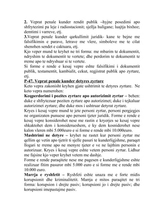 2. Veprat penale kunder rendit publik –hyjne posedimi apo
shfrytezimi pa leje i radiostacionit; sjellja huligane; luajtja bixhoz;
demtimi i varreve, etj.
3.Veprat penale kunder qarkullimit juridik- kane te bejne me
falsifikimin e parave, letrave me vlere, simboleve me te cilat
shenohen sendet e caktuara, etj.
Kjo veper mund te kryhet ne tri forma: me mbarim te dokumentit,
ndryshim te dokumentit te vertete; dhe perdorim te dokumentit te
rreme apo te ndryshuar si te vertete.
Si forme e rende e kesaj vepre eshte falsifikimi i dokumentit
publik, testamentit, kambialit, cekut, regjistrat publik apo zyrtare,
etj.
P-47. Veprat penale kunder detyres zyrtare
Keto vepra zakonisht kryhen gjate ushtrimit te detyres zyrtare. Ne
keto vepra numerohen:
Keqperdorimi i pozites zyrtare apo autorizimit zyrtar – behen:
duke e shfrytezuar poziten zyrtare apo autorizimet; duke i tejkaluar
autorizimet zyrtare; dhe duke mos i ushtruar detyrat zyrtare.
Kryes i kesaj vepre mund te jete personi zyrtar, personi pergjegjes
ne organizaten punuese apo personi tjeter juridik. Forme e rende e
kesaj vepre konsiderohet nese me rastin e kryerjes se kesaj vepre
shkaktohet dem i konsiderueshem, e ky dem kosniderohet nese
kalon vleren mbi 5.000euro e si forme e rende mbi 10.000euro.
Mashtrimi ne detyre – kryhet ne rastet kur personi zyrtar me
qellim qe vetin apo tjetrit ti sjelle pasuri te kunderligjshme, paraqet
llogari te rreme apo ne menyre tjeter e ve ne lajthim personin e
autorizuar. Kryes i kesaj vepre eshte vetem personi zyrtar. Lidhur
me fajsine kjo veper kryhet vetem me dashje.
Forme e rende paraqitete nese me pagesen e kunderligjshme eshte
realizuar fitim pasuror mbi 5.000 euro e si forme me e rende mbi
10.000 euro.
Marrja e ryshfetit – Ryshfeti eshte unaza me e forte midis
korupsionit dhe kriminalitetit. Marrja e mitos paraqitet ne tri
forma: korupsion i drejte pasiv; korupsioni jo i drejte pasiv; dhe
korupsioni imepastajme pasiv.
 