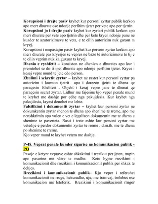 Korupsioni i drejte pasiv kryhet kur personi zyrtar publik kerkon
apo merr dhurate ose ndonje perfitim tjeter per vete apo per tjetrin
Korupsioni jo i drejte pasiv kryhet kur zyrtari publik kerkon apo
merr dhurate per vete apo tjetrin dhe per kete kryen ndonje pune ne
kuader te azutorizimeve te veta, e te cilin autorizim nuk guxon ta
kryej.
Korupsioni i mepastajm pasiv kryhet kur personi zyrtar kerkon apo
merr dhurate pas kryerjes se vepres ne baze te autorizimeve te tij e
te cilin veprim nuk ka guxuar ta kryej.
Dhenia e ryshfetit – konsiston ne dhenien e dhurates apo kur i
premtohet se do ti ipet dhurate apo ndonje perfitim tjeter. Kryes i
kesaj vepre mund te jete cdo person.
Zbulimi i sekretit zyrtar – kryhet ne rastet kur personi zyrtar pa
autorizim i kumton tjetrit apo i dorezon tjetrit te dhena qe
paraqesin fshehtesi . Objekt i kesaj vepre jane te dhenat qe
paraqesin secret zyrtar. Lidhur me fajesine kjo veper penale mund
te kryhet me dashje por edhe nga pakujdesia. Kur kryhet nga
pakujdesia, kryesi denohet me lehte.
Falsifikimi i dokumentit zyrtar – kryhet kur personi zyrtar ne
dokumkentin zyrtar shenon te dhena apo shenime te rreme, apo me
nenshkrimin apo vulen e vet e legalizon dokumentin me te dhena e
shenime te paverteta. Rasti i trete eshte kur personi zyrtar me
vetedije e perdor dokumentin zyrtar te rreme , d.m.th. me te dhena
po shenime te rreme.
Kjo veper mund te kryhet vetem me dashje.
P-48. Veprat penale kunder sigurise ne komunikacion publik -
PO
Pasoje e ketyre veprave eshte shkaktimi i rrezikut per jeten, trupin
apo pasurine me vlere te madhe. Ketu hyjne rrezikimi i
komunikacionit dhe rrezikimi i komunikacionit publik per shkak te
dehjes.
Rrezikimi i komunikacionit publik– Kjo veper i referohet
komunikacionit ne rruge, hekurudhe, uje, me tramvaj, trolebus ose
komunikacion me leteferik. Rrezikimi i komunikacionit rrugor
 