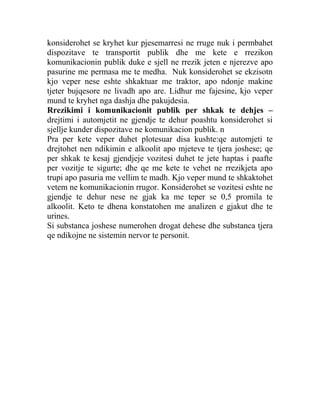 konsiderohet se kryhet kur pjesemarresi ne rruge nuk i permbahet
dispozitave te transportit publik dhe me kete e rrezikon
komunikacionin publik duke e sjell ne rrezik jeten e njerezve apo
pasurine me permasa me te medha. Nuk konsiderohet se ekzisotn
kjo veper nese eshte shkaktuar me traktor, apo ndonje makine
tjeter bujqesore ne livadh apo are. Lidhur me fajesine, kjo veper
mund te kryhet nga dashja dhe pakujdesia.
Rrezikimi i komunikacionit publik per shkak te dehjes –
drejtimi i automjetit ne gjendje te dehur poashtu konsiderohet si
sjellje kunder dispozitave ne komunikacion publik. n
Pra per kete veper duhet plotesuar disa kushte:qe automjeti te
drejtohet nen ndikimin e alkoolit apo mjeteve te tjera joshese; qe
per shkak te kesaj gjendjeje vozitesi duhet te jete haptas i paafte
per vozitje te sigurte; dhe qe me kete te vehet ne rrezikjeta apo
trupi apo pasuria me vellim te madh. Kjo veper mund te shkaktohet
vetem ne komunikacionin rrugor. Konsiderohet se vozitesi eshte ne
gjendje te dehur nese ne gjak ka me teper se 0,5 promila te
alkoolit. Keto te dhena konstatohen me analizen e gjakut dhe te
urines.
Si substanca joshese numerohen drogat dehese dhe substanca tjera
qe ndikojne ne sistemin nervor te personit.
 