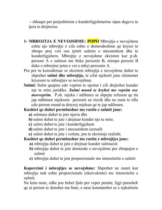 - shkaqet per perjashtimin e kunderligjshmerise sipas degeve te
tjera te drejtesise.
1- MBROJTJA E NEVOJSHME: POPO Mbrojtja e nevojshme
eshte ajo mbrojtje e cila eshte e domosdoshme qe kryesi te
zbraps prej veti ose tjetrit sulmin e atecastshem dhe te
kunderligjshem. Mbrojtje e nevojshme ekziston kur p.sh.
personi A e sulmon me thike personin B, mirepo personi B
duke e mbrojtur jeten e vet e mbyt personin A.
Pra per tu konsideruar se ekziston mbrojtja e nevojshme duhet te
shprehet sulmi dhe mbrojtja, te cilat njeherit jane elementet
kryesore te mbrojtjes se nevojshme.
Sulmi: Sulm quajme cdo veprim te njeriut i cili drejtohet kunder
nje te mire juridike. Sulmi mund te kryhet me veprim ose
mosveprim. P.sh. mjeku i ndihmes se shpejte refuzon qe tia
jap ndihmen mjeksore personit ne rrezik dhe ne raste te tilla
cdo person mund ta detyroj mjekun qe te jap ndihmen.
Kushtet qe duhet permbushur me rastin e sulmit jane:
a) sulmues duhet te jete njeriu dhe
b) sulmi duhet te jete i drejtuar kunder nje te mire.
c) sulmi duhet te jete i kunderligjshem
d) sulmi duhet te jete i atecastshem (actual)
e) sulmi duhet te jete i vertete, pra te ekzistoje realisht.
Kushtet qe duhet permbushur me rastin e mbrojtjes jane:
a) mbrojtja duhet te jete e drejtuar kunder sulmuesit
b) mbrojtja duhet te jete domosdo e nevojshme per zbrapsjen e
sulmit
c) mbrojtja duhet te jete proporcionale me intensitetin e sulmit
Kapercimi i mbrojtjes se nevojshme: Shprehet ne rastet kur
mbrojtja nuk eshte proporcionale (ekuivalente) me intensitetin e
sulmit.
Ne keto raste, edhe pse behet fjale per veper penale, ligji parasheh
qe ai person te denohet me bute, e nese konstatohet se e tejkalimin
 