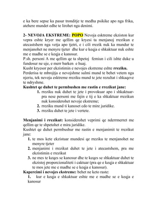 e ka bere sepse ka pasur tronditje te medha psikike apo nga frika,
atehere mundet edhe te lirohet nga denimi.
2- NEVOJA EKSTREME: POPO Nevoja esktreme ekziston kur
vepra eshte kryer me qellim qe kryesi ta menjanoj rrezikun e
atecastshem nga vetja apo tjetri, e i cili rrezik nuk ka mundur te
menjanohet ne menyre tjeter dhe kur e keqja e shkaktuar nuk eshte
me e madhe se e keqja e kanosur.
P.sh. personi A me qellim qe ta shpetoj femiun i cili ishte duke u
fundosur ne uje, e merr barken e huaj.
Kusht kryesor per ekzistimin e nevojes ekstreme eshte rreziku.
Perderisa te mbrojtja e nevojshme sulmi mund te behet vetem nga
njeriu, tek nevoja esktreme rreziku mund te jete rezultat i shkaqeve
te ndryshme.
Kushtet qe duhet te permbushen me rastin e rrezikut jane:
1. rreziku nuk duhet te jete i provokuar apo i shkaktuar-
pra nese personi me fajin e tij e ka shkaktuar rrezikun
nuk konsiderohet nevoje ekstreme;
2. rreziku mund ti kanoset cdo te mire juridike.
3. rreziku duhet te jete i vertete.
Menjanimi i rrezikut: konsiderohet veprimi qe nderrmerret me
qellim qe te shpetohet e mira juridike.
Kushtet qe duhet permbushur me rastin e menjanimit te rrezikut
jane:
1. te mos kete ekzistuar mundesi qe rreziku te menjanohet ne
menyre tjeter
2. menjanimi i rrezikut duhet te jete i atecastshem, pra me
ekzistimin e rrezikut
3. ne mes te keqes se kanosur dhe te keqes se shkaktuar duhet te
ekzistoj proporcionaliteti i caktuar (pra qe e keqja e shkaktuar
te mos jete me e madhe se e keqja e kanosur).
Kapercimi i nevojes ekstreme: behet ne keto raste:
1. kur e keqja e shkaktuar eshte me e madhe se e keqja e
kanosur
 