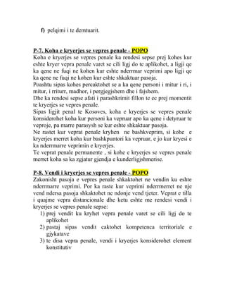 f) pelqimi i te demtuarit.
P-7. Koha e kryerjes se vepres penale - POPO
Koha e kryerjes se vepres penale ka rendesi sepse prej kohes kur
eshte kryer vepra penale varet se cili ligj do te aplikohet, a ligji qe
ka qene ne fuqi ne kohen kur eshte nderrmar veprimi apo ligji qe
ka qene ne fuqi ne kohen kur eshte shkaktuar pasoja.
Poashtu sipas kohes percaktohet se a ka qene personi i mitur i ri, i
mitur, i rriturr, madhor, i pergjegjshem dhe i fajshem.
Dhe ka rendesi sepse afati i parashkrimit fillon te ec prej momentit
te kryerjes se vepres penale.
Sipas ligjit penal te Kosoves, koha e kryerjes se vepres penale
konsiderohet koha kur personi ka vepruar apo ka qene i detyruar te
veproje, pa marre parasysh se kur eshte shkaktuar pasoja.
Ne rastet kur veprat penale kryhen ne bashkveprim, si kohe e
kryerjes merret koha kur bashkpuntori ka vepruar, e jo kur kryesi e
ka nderrmarre veprimin e kryerjes.
Te veprat penale permanente , si kohe e kryerjes se vepres penale
merret koha sa ka zgjatur gjendja e kunderligjshmerise.
P-8. Vendi i kryerjes se vepres penale - POPO
Zakonisht pasoja e vepres penale shkaktohet ne vendin ku eshte
nderrmarre veprimi. Por ka raste kur veprimi nderrmerret ne nje
vend ndersa pasoja shkaktohet ne ndonje vend tjeter. Veprat e tilla
i quajme vepra distancionale dhe ketu eshte me rendesi vendi i
kryerjes se vepres penale sepse:
1) prej vendit ku kryhet vepra penale varet se cili ligj do te
aplikohet
2) pastaj sipas vendit caktohet kompetenca territoriale e
gjykatave
3) te disa vepra penale, vendi i kryerjes konsiderohet element
konstitutiv
 