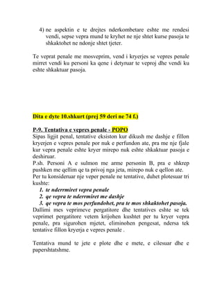 4) ne aspektin e te drejtes nderkombetare eshte me rendesi
vendi, sepse vepra mund te kryhet ne nje shtet kurse pasoja te
shkaktohet ne ndonje shtet tjeter.
Te veprat penale me mosveprim, vend i kryerjes se vepres penale
mirret vendi ku personi ka qene i detyruar te veproj dhe vendi ku
eshte shkaktuar pasoja.
Dita e dyte 10.shkurt (prej 59 deri ne 74 f.)
P-9. Tentativa e vepres penale - POPO
Sipas ligjit penal, tentative eksiston kur dikush me dashje e fillon
kryerjen e vepres penale por nuk e perfundon ate, pra me nje fjale
kur vepra penale eshte kryer mirepo nuk eshte shkaktuar pasoja e
deshiruar.
P.sh. Personi A e sulmon me arme personin B, pra e shkrep
pushken me qellim qe ta privoj nga jeta, mirepo nuk e qellon ate.
Per tu konsideruar nje veper penale ne tentative, duhet plotesuar tri
kushte:
1. te nderrmiret vepra penale
2. qe vepra te nderrmiret me dashje
3. qe vepra te mos perfundohet, pra te mos shkaktohet pasoja.
Dallimi mes veprimeve pergatitore dhe tentatives eshte se tek
veprimet pergatitore vetem krijohen kushtet per tu kryer vepra
penale, pra sigurohen mjetet, eliminohen pengesat, ndersa tek
tentative fillon kryerja e vepres penale .
Tentativa mund te jete e plote dhe e mete, e cilesuar dhe e
papershtatshme.
 