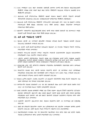 /B/@rsïC

17.2 lU‰ mGÆb!Ã½ lU‰ gbÃ½ lœYNSÂ tEKñlÖ©! LWW_ xmcE yçn kxg¶t$
ÌNÌãC m

/

L xND wYM kz!Ã b§Y

ÌNÌ/

yØÁ‰L mNG|t$ åðs@

y|‰

ÌNÌ/ዎ٤ YçÂL/ ÝÝ
17.3

b

dr©

y

mr ¼-#

ÌNÌ¼ãC

bh#lM

yxg¶t$

KLlÖC

b¸gß#

T¼b@èC

bmdb¾

TMHRTnT XNÄ!s_¼-# YdrULÝÝ XNÄSf§g!nt$M b¥St¥¶Ã ÌNÌnT ÃglG§L¼l#ÝÝ
17.4 b

dr© y¸mr_¼-# ÌNÌ¼ãC mñ„¼‰cW XNdt-bq çñ

y¸mR-#T

ÌNÌ

yKLl#

StÄ R

y|‰

ÌNÌ

YçÂLÝÝ

y‰S gZ KL

bKLl#

T¼b@èCM

ym¥¶ÃÂ

¥St¥¶Ã ÌNÌ YçÂLÝÝ
17.5

/Bÿrs

ynê¶ãCN

SB_R GMT WS_ ÆSgÆÂ bF§gÖT §Y btmrt mLk#

yxNd¾ dr© TMHRT bxF mFÒ ÌNÌ XNÄ!s_ YdrULÝÝ

18.
18. L† L† ¥Hb‰êE g#Ä×C
18.1 kxg¶t$ :DgT UR tmÈ_ñ bydr©W y¸ÄBR FT/êE yz@gÖC ¥Hb‰êE dHNnT (Social
Security) xgLGlÖT tGÆ‰êE YdrULÝÝ
18.2 |‰ x_nT dr© bdr© kx!T×ùÃ XNÄ!-Í

kXRs#M UR ytÃÃz# ¥^b‰êE CGéC mFT/@

y¸Ãgß#bT mNgD YmÒÒLÝÝ
18.3 ywÈèC mr¬êE F§gÖèC m¥R½ mS‰TÂ mZÂÂT XNdmçÂcW Xnz!HN F§gÖèÒcWN
y¸Ãàl#bT ±l!s! tzUJè tGÆ‰êE YçÂLÝÝ
/

18.4
E

E
A

18.5 b^Brtsb# zND gÖ©!
kFt¾ _rT YdrULÝÝ
18.6 yxg‰CN

y?ZB

A
E
E

A
18
A

E

A

CN l¥SwgD y¸ÃSCL yxmlµkTÂ yA
I

q$_R :DgT

E

y¸ÃSCLÂ b^Brtsb# zND yxm µkT lW_ y¸f_R y|n ?ZB
A

lW_ lmF-R

lmöÈ-R
l!s! tGÆ‰êE

d ULÝÝ

E

18.7 yxg¶t$ -”¸ ÆHlÖC½ ¬¶µêE |F‰ãC½ |n {/#æC½ y¦Y¥ñTÂ yÆHL QRîC tkBrWÂ tBqW kTWLD wd TWLD XNÄ!t§lû YdrULÝÝ
18.8 bmNG|TÂ

?ZB xgLGlÖT |‰ §Y bqE xgLGlÖT ys-# z@gÖC A
y-#r¬ êSTÂ XNÄ!sÈcW YdrULÝÝ

18.9 lhgR xNDnTÂ l?ZB l#›§êEnT mkbR s!l# jBÇ yfiÑ B/@‰êE jGñC bx!÷ñ¸½ b ltEµ½
búYNS½ bTMHRT½ bS±RT½ bk!n _bBÂ bl@lÖC g#Ä×C lhgR XDgT L†Â MSg#N xStê}å
y¸ÃbrKt$ z@gÖC XWQÂ½ L† L† KBRÂ >L¥èC XNÄ!h#M n#éxcWN y¸ÃGZ _Q¥ _QM
y¸Ãgß#bT h#n@¬ YmÒÒLÝÝ
18.10 l?ÉÂT½ lXÂèC½ lxrUWÃN wzt. kxg¶t$ yx!kÖñ¸ xQM UR ytmÈ-n L† XNKBµb@
YdrULÝÝ
18.11 bL† L† MKNÃT kxg‰cW tsdW Ãl# x!T×ùÃýÃN wd xg‰cW tmLsW s§¥êE ?YwT
XNÄ!m„ YdrULÝÝ xQM bfqd m-N mNG|T tgb!WN DUF ÃdRG§cêLÝÝ
18.12 kx!T×ùÃêEÃN ytwlÇ ngR GN nê¶n¬cW kx!T×ùÃ W+ yç
x!T×ùÃWÃN ÈM‰ z@GnT y¸Ãgß#bT h#n@¬ YmÒÒLÝÝ

A

 