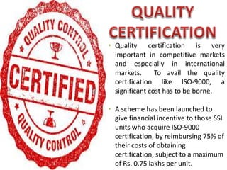 • Quality certification is very
important in competitive markets
and especially in international
markets. To avail the quality
certification like ISO-9000, a
significant cost has to be borne.
• A scheme has been launched to
give financial incentive to those SSI
units who acquire ISO-9000
certification, by reimbursing 75% of
their costs of obtaining
certification, subject to a maximum
of Rs. 0.75 lakhs per unit.
 