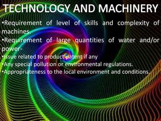•Requirement of level of skills and complexity of
machines.
•Requirement of large quantities of water and/or
power-
•Issue related to product patent if any
•Any special pollution or environmental regulations.
•Appropriateness to the local environment and conditions.
 