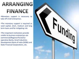•Monetary support is necessary to
take off small enterprises.
•The monetary support is required as
seed capital, short, medium and long
term loans and for mitigating risk.
•The important institutions provide
credits to business enterprises are
commercial/Regional Rural/Co-
operative Banks, Small Industries
Development Bank of India (SIDBI) and
State Financial Corporations, etc.
 