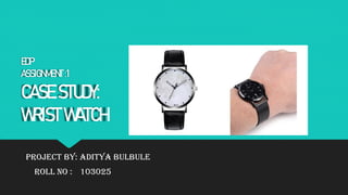 EDP
ASSIGNMENT :1
CASE STUDY:
WRIST WATCH
PROJECT BY: ADITYA BULBULE
ROLL NO : 103025
 