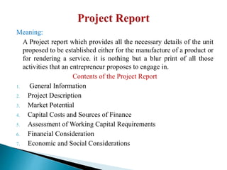 Meaning:
A Project report which provides all the necessary details of the unit
proposed to be established either for the manufacture of a product or
for rendering a service. it is nothing but a blur print of all those
activities that an entrepreneur proposes to engage in.
Contents of the Project Report
1. General Information
2. Project Description
3. Market Potential
4. Capital Costs and Sources of Finance
5. Assessment of Working Capital Requirements
6. Financial Consideration
7. Economic and Social Considerations
 