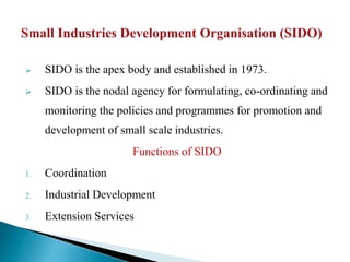  SIDO is the apex body and established in 1973.
 SIDO is the nodal agency for formulating, co-ordinating and
monitoring the policies and programmes for promotion and
development of small scale industries.
Functions of SIDO
1. Coordination
2. Industrial Development
3. Extension Services
 