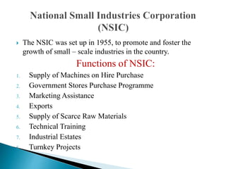  The NSIC was set up in 1955, to promote and foster the
growth of small – scale industries in the country.
Functions of NSIC:
1. Supply of Machines on Hire Purchase
2. Government Stores Purchase Programme
3. Marketing Assistance
4. Exports
5. Supply of Scarce Raw Materials
6. Technical Training
7. Industrial Estates
8. Turnkey Projects
 