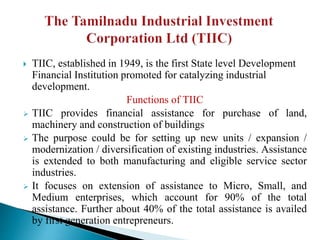  TIIC, established in 1949, is the first State level Development
Financial Institution promoted for catalyzing industrial
development.
Functions of TIIC
 TIIC provides financial assistance for purchase of land,
machinery and construction of buildings
 The purpose could be for setting up new units / expansion /
modernization / diversification of existing industries. Assistance
is extended to both manufacturing and eligible service sector
industries.
 It focuses on extension of assistance to Micro, Small, and
Medium enterprises, which account for 90% of the total
assistance. Further about 40% of the total assistance is availed
by first generation entrepreneurs.
 