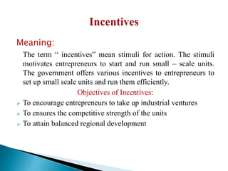 Meaning:
The term “ incentives” mean stimuli for action. The stimuli
motivates entrepreneurs to start and run small – scale units.
The government offers various incentives to entrepreneurs to
set up small scale units and run them efficiently.
Objectives of Incentives:
 To encourage entrepreneurs to take up industrial ventures
 To ensures the competitive strength of the units
 To attain balanced regional development
 